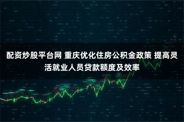 配资炒股平台网 重庆优化住房公积金政策 提高灵活就业人员贷款额度及效率