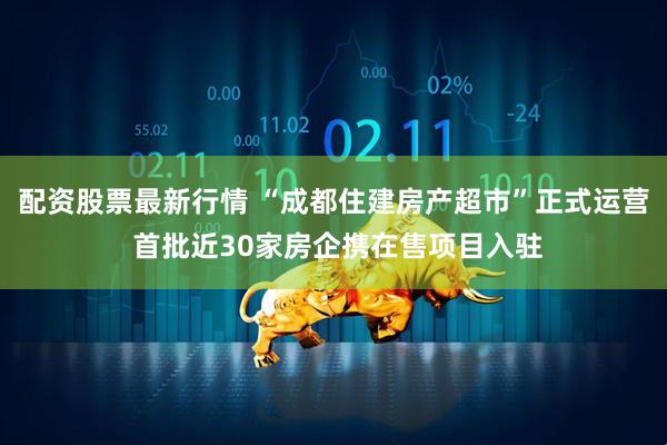配资股票最新行情 “成都住建房产超市”正式运营 首批近30家房企携在售项目入驻