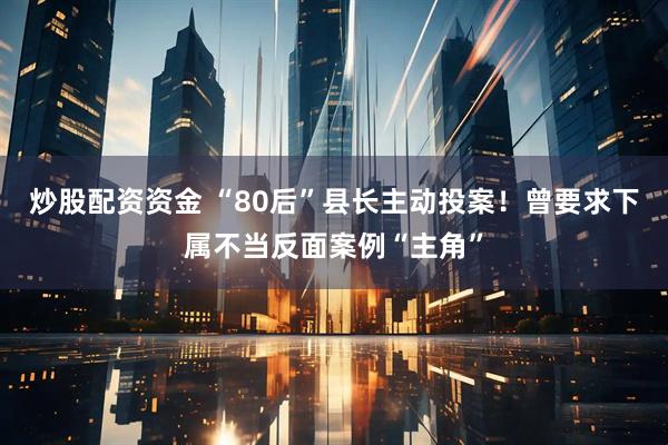 炒股配资资金 “80后”县长主动投案！曾要求下属不当反面案例“主角”