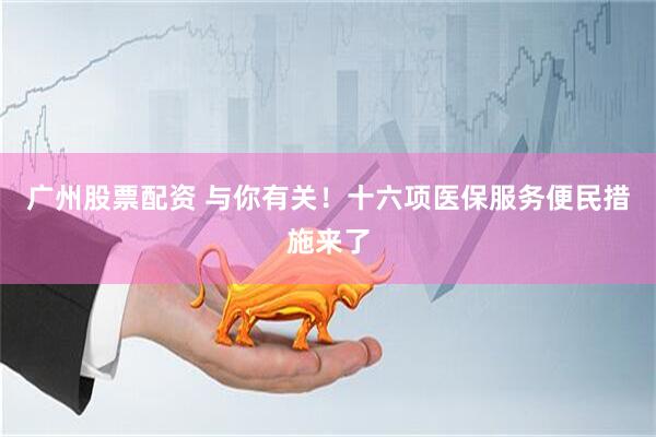 广州股票配资 与你有关！十六项医保服务便民措施来了