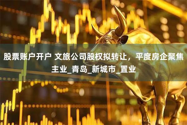 股票账户开户 文旅公司股权拟转让，平度房企聚焦主业_青岛_新城市_置业