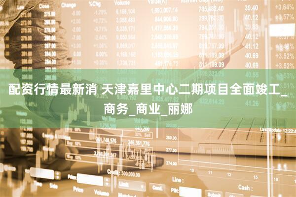 配资行情最新消 天津嘉里中心二期项目全面竣工_商务_商业_丽娜