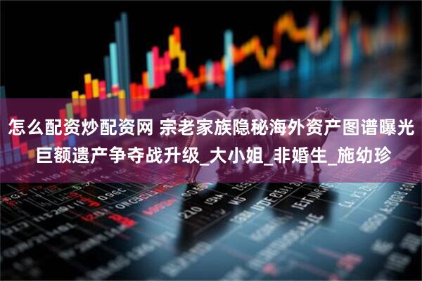怎么配资炒配资网 宗老家族隐秘海外资产图谱曝光 巨额遗产争夺战升级_大小姐_非婚生_施幼珍