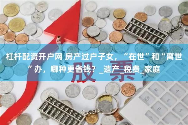 杠杆配资开户网 房产过户子女，“在世”和“离世”办，哪种更省钱？_遗产_税费_家庭
