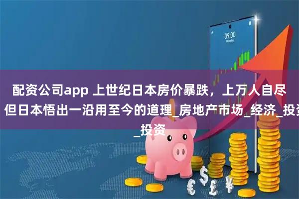 配资公司app 上世纪日本房价暴跌，上万人自尽，但日本悟出一沿用至今的道理_房地产市场_经济_投资