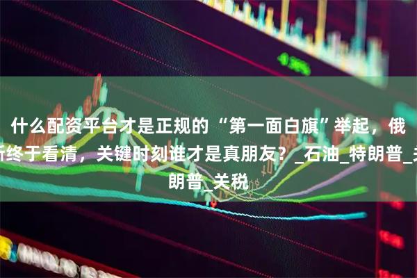 什么配资平台才是正规的 “第一面白旗”举起，俄罗斯终于看清，关键时刻谁才是真朋友？_石油_特朗普_关税