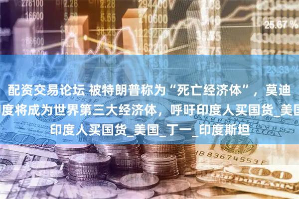 配资交易论坛 被特朗普称为“死亡经济体”，莫迪“间接回应”：印度将成为世界第三大经济体，呼吁印度人买国货_美国_丁一_印度斯坦