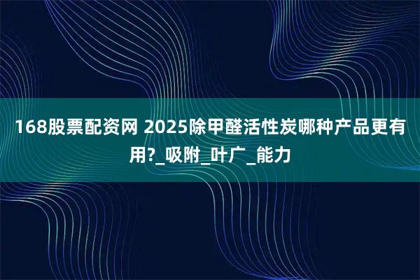 168股票配资网 2025除甲醛活性炭哪种产品更有用?_吸附_叶广_能力
