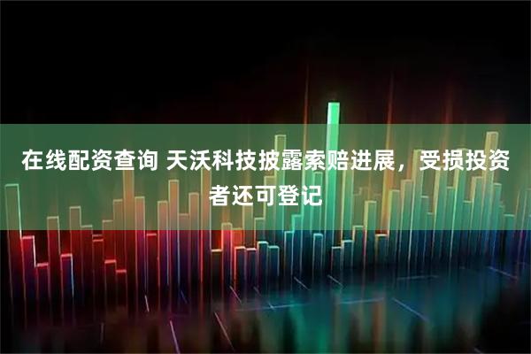 在线配资查询 天沃科技披露索赔进展，受损投资者还可登记