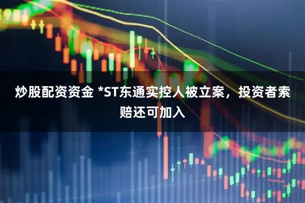 炒股配资资金 *ST东通实控人被立案，投资者索赔还可加入
