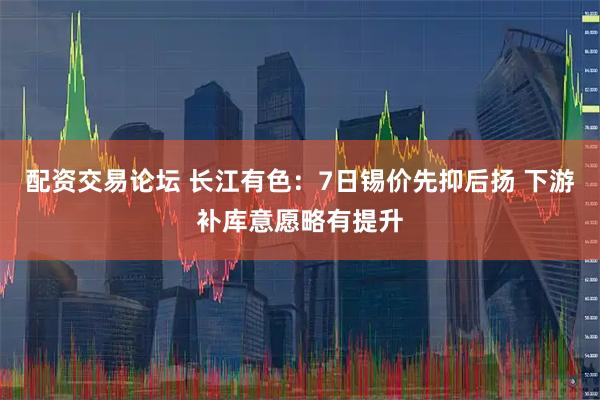 配资交易论坛 长江有色：7日锡价先抑后扬 下游补库意愿略有提升