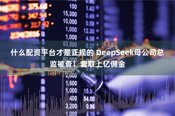什么配资平台才是正规的 DeepSeek母公司总监被查！套取上亿佣金