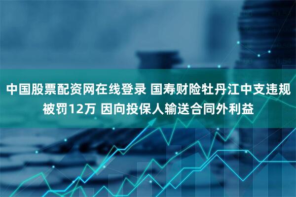 中国股票配资网在线登录 国寿财险牡丹江中支违规被罚12万 因向投保人输送合同外利益