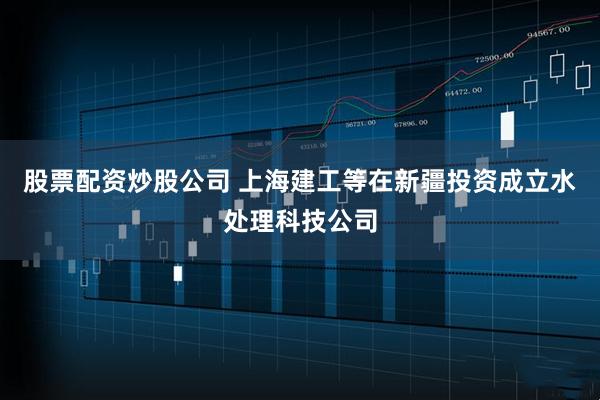 股票配资炒股公司 上海建工等在新疆投资成立水处理科技公司