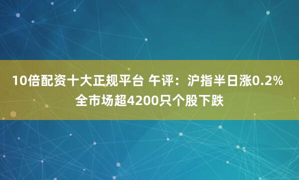 10倍配资十大正规平台 午评：沪指半日涨0.2% 全市场超4200只个股下跌