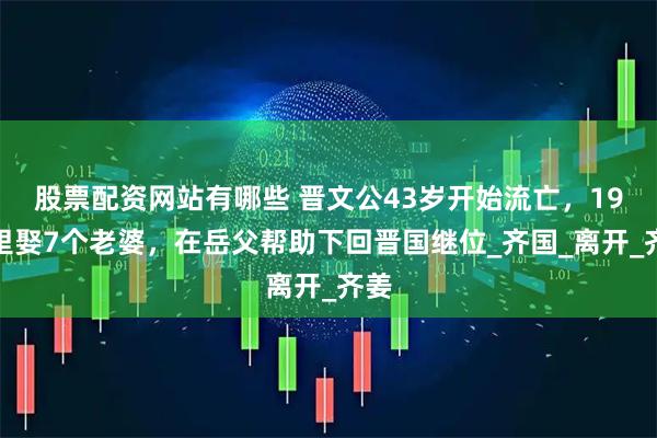 股票配资网站有哪些 晋文公43岁开始流亡，19年里娶7个老婆，在岳父帮助下回晋国继位_齐国_离开_齐姜