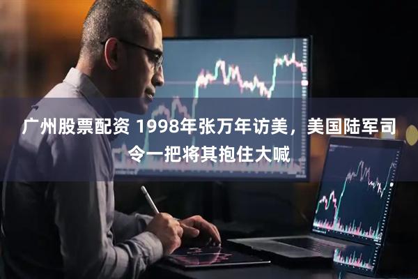 广州股票配资 1998年张万年访美，美国陆军司令一把将其抱住大喊