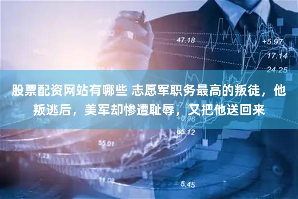 股票配资网站有哪些 志愿军职务最高的叛徒，他叛逃后，美军却惨遭耻辱，又把他送回来
