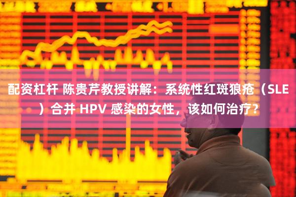 配资杠杆 陈贵芹教授讲解：系统性红斑狼疮（SLE）合并 HPV 感染的女性，该如何治疗？