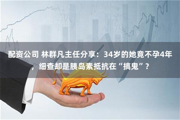配资公司 林群凡主任分享：34岁的她竟不孕4年，细查却是胰岛素抵抗在“搞鬼”？