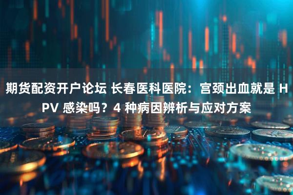 期货配资开户论坛 长春医科医院：宫颈出血就是 HPV 感染吗？4 种病因辨析与应对方案